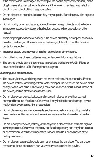 61•   If the power cable is damaged (for example, the cord is exposed or broken), or the plug loosens, stop using the cable at once. Otherwise, it may lead to an electric shock, a short circuit of the charger, or a fire.•   Do not dispose of batteries in fire as they may explode. Batteries may also explode if damaged.•   Do not modify or remanufacture, attempt to insert foreign objects into the battery, immerse or expose to water or other liquids, expose to fire, explosion or other hazard.•   Avoid dropping the device or battery. If the device or battery is dropped, especially on a hard surface, and the user suspects damage, take it to a qualified service center for inspection.•   Improper battery use may result in a fire, explosion or other hazard.•   Promptly dispose of used batteries in accordance with local regulations.•   The device should only be connected to products that bear the USB-IF logo or have completed the USB-IF compliance program.Cleaning and Maintenance•   The device, battery, and charger are not water-resistant. Keep them dry. Protect the device, battery, and charger from water or vapor. Do not touch the device or the charger with a wet hand. Otherwise, it may lead to a short circuit, a malfunction of the device, and an electric shock to the user.•   Do not place your device, battery, and charger in places where they can get damaged because of collision. Otherwise, it may lead to battery leakage, device malfunction, overheating, fire, or explosion.•   Do not place magnetic storage media such as magnetic cards and floppy disks near the device. Radiation from the device may erase the information stored on them.•   Do not leave your device, battery, and charger in a place with an extreme high or low temperature. Otherwise, they may not function properly and may lead to a fire or an explosion. When the temperature is lower than 0°C, performance of the battery is affected.•   Do not place sharp metal objects such as pins near the earpiece. The earpiece may attract these objects and hurt you when you are using the device.