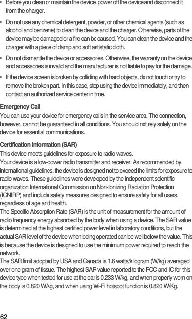 62•   Before you clean or maintain the device, power off the device and disconnect it from the charger.•   Do not use any chemical detergent, powder, or other chemical agents (such as alcohol and benzene) to clean the device and the charger. Otherwise, parts of the device may be damaged or a fire can be caused. You can clean the device and the charger with a piece of damp and soft antistatic cloth.•   Do not dismantle the device or accessories. Otherwise, the warranty on the device and accessories is invalid and the manufacturer is not liable to pay for the damage.•   If the device screen is broken by colliding with hard objects, do not touch or try to remove the broken part. In this case, stop using the device immediately, and then contact an authorized service center in time.Emergency CallYou can use your device for emergency calls in the service area. The connection, however, cannot be guaranteed in all conditions. You should not rely solely on the device for essential communications.Certification Information (SAR)This device meets guidelines for exposure to radio waves.Your device is a low-power radio transmitter and receiver. As recommended by international guidelines, the device is designed not to exceed the limits for exposure to radio waves. These guidelines were developed by the independent scientific organization International Commission on Non-Ionizing Radiation Protection (ICNIRP) and include safety measures designed to ensure safety for all users, regardless of age and health.The Specific Absorption Rate (SAR) is the unit of measurement for the amount of radio frequency energy absorbed by the body when using a device. The SAR value is determined at the highest certified power level in laboratory conditions, but the actual SAR level of the device when being operated can be well below the value. This is because the device is designed to use the minimum power required to reach the network.The SAR limit adopted by USA and Canada is 1.6 watts/kilogram (W/kg) averaged over one gram of tissue. The highest SAR value reported to the FCC and IC for this device type when tested for use at the ear is 0.233 W/kg, and when properly worn on the body is 0.820 W/kg, and when using Wi-Fi hotspot function is 0.820 W/Kg.