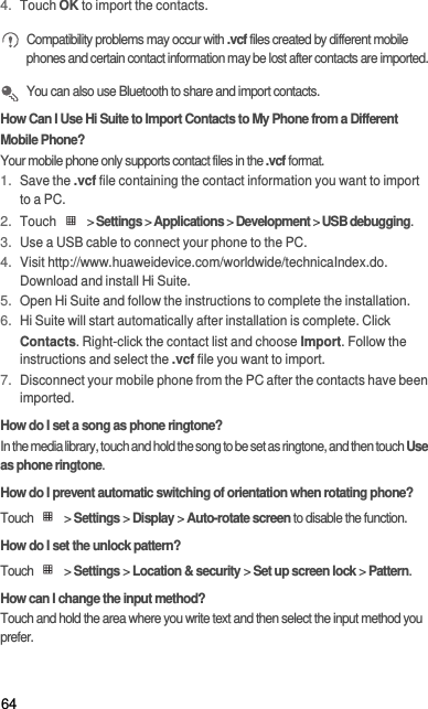 644. Touch OK to import the contacts. Compatibility problems may occur with .vcf files created by different mobile phones and certain contact information may be lost after contacts are imported.  You can also use Bluetooth to share and import contacts.How Can I Use Hi Suite to Import Contacts to My Phone from a Different Mobile Phone?Your mobile phone only supports contact files in the .vcf format.1. Save the .vcf file containing the contact information you want to import to a PC.2. Touch   &gt; Settings &gt; Applications &gt; Development &gt; USB debugging.3. Use a USB cable to connect your phone to the PC.4. Visit http://www.huaweidevice.com/worldwide/technicaIndex.do. Download and install Hi Suite.5. Open Hi Suite and follow the instructions to complete the installation.6. Hi Suite will start automatically after installation is complete. Click Contacts. Right-click the contact list and choose Import. Follow the instructions and select the .vcf file you want to import.7. Disconnect your mobile phone from the PC after the contacts have been imported.How do I set a song as phone ringtone?In the media library, touch and hold the song to be set as ringtone, and then touch Use as phone ringtone.How do I prevent automatic switching of orientation when rotating phone?Touch  &gt; Settings &gt; Display &gt; Auto-rotate screen to disable the function.How do I set the unlock pattern?Touch  &gt; Settings &gt; Location &amp; security &gt; Set up screen lock &gt; Pattern.How can I change the input method?Touch and hold the area where you write text and then select the input method you prefer.