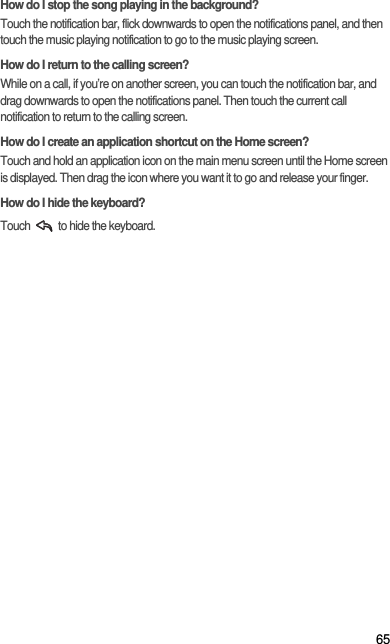 65How do I stop the song playing in the background?Touch the notification bar, flick downwards to open the notifications panel, and then touch the music playing notification to go to the music playing screen.How do I return to the calling screen?While on a call, if you’re on another screen, you can touch the notification bar, and drag downwards to open the notifications panel. Then touch the current call notification to return to the calling screen.How do I create an application shortcut on the Home screen?Touch and hold an application icon on the main menu screen until the Home screen is displayed. Then drag the icon where you want it to go and release your finger.How do I hide the keyboard?Touch   to hide the keyboard.