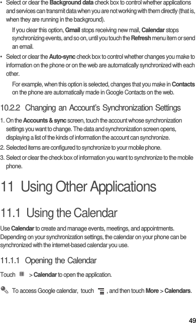 49•  Select or clear the Background data check box to control whether applications and services can transmit data when you are not working with them directly (that is, when they are running in the background).If you clear this option, Gmail stops receiving new mail, Calendar stops synchronizing events, and so on, until you touch the Refresh menu item or send an email.•  Select or clear the Auto-sync check box to control whether changes you make to information on the phone or on the web are automatically synchronized with each other.For example, when this option is selected, changes that you make in Contacts on the phone are automatically made in Google Contacts on the web.10.2.2  Changing an Account’s Synchronization Settings1. On the Accounts &amp; sync screen, touch the account whose synchronization settings you want to change. The data and synchronization screen opens, displaying a list of the kinds of information the account can synchronize.2. Selected items are configured to synchronize to your mobile phone.3. Select or clear the check box of information you want to synchronize to the mobile phone.11  Using Other Applications11.1  Using the CalendarUse Calendar to create and manage events, meetings, and appointments. Depending on your synchronization settings, the calendar on your phone can be synchronized with the internet-based calendar you use.11.1.1  Opening the CalendarTouch  &gt; Calendar to open the application. To access Google calendar,  touch  , and then touch More &gt; Calendars.