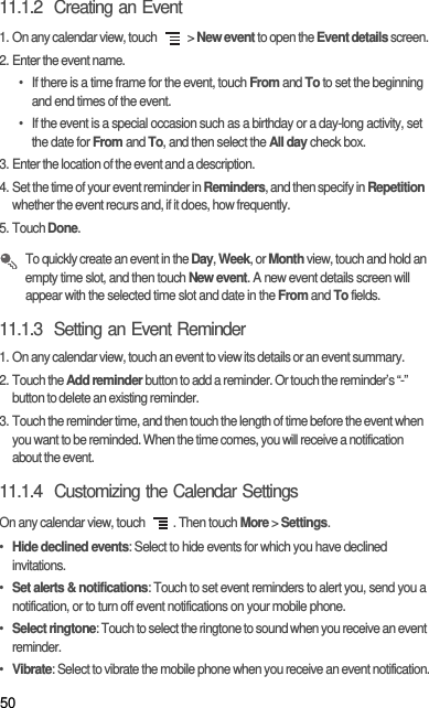 5011.1.2  Creating an Event1. On any calendar view, touch   &gt; New event to open the Event details screen.2. Enter the event name.•  If there is a time frame for the event, touch From and To to set the beginning and end times of the event.•  If the event is a special occasion such as a birthday or a day-long activity, set the date for From and To, and then select the All day check box.3. Enter the location of the event and a description.4. Set the time of your event reminder in Reminders, and then specify in Repetition whether the event recurs and, if it does, how frequently.5. Touch Done. To quickly create an event in the Day, Week, or Month view, touch and hold an empty time slot, and then touch New event. A new event details screen will appear with the selected time slot and date in the From and To fields.11.1.3  Setting an Event Reminder1. On any calendar view, touch an event to view its details or an event summary.2. Touch the Add reminder button to add a reminder. Or touch the reminder’s “-” button to delete an existing reminder.3. Touch the reminder time, and then touch the length of time before the event when you want to be reminded. When the time comes, you will receive a notification about the event.11.1.4  Customizing the Calendar SettingsOn any calendar view, touch  . Then touch More &gt; Settings.• Hide declined events: Select to hide events for which you have declined invitations.• Set alerts &amp; notifications: Touch to set event reminders to alert you, send you a notification, or to turn off event notifications on your mobile phone.• Select ringtone: Touch to select the ringtone to sound when you receive an event reminder.• Vibrate: Select to vibrate the mobile phone when you receive an event notification.