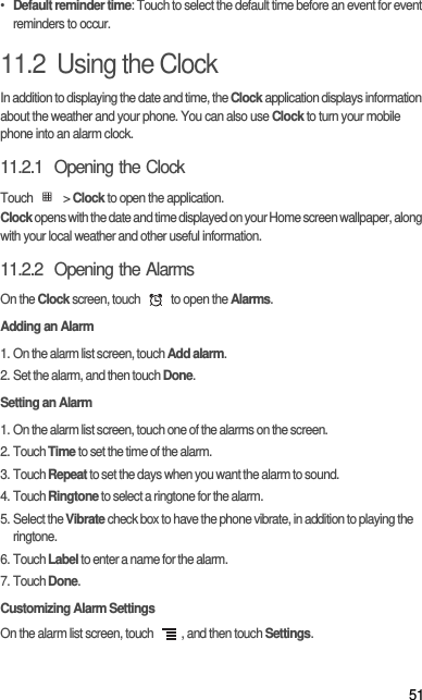 51• Default reminder time: Touch to select the default time before an event for event reminders to occur.11.2  Using the ClockIn addition to displaying the date and time, the Clock application displays information about the weather and your phone. You can also use Clock to turn your mobile phone into an alarm clock.11.2.1  Opening the ClockTouch  &gt; Clock to open the application.Clock opens with the date and time displayed on your Home screen wallpaper, along with your local weather and other useful information.11.2.2  Opening the AlarmsOn the Clock screen, touch   to open the Alarms.Adding an Alarm1. On the alarm list screen, touch Add alarm.2. Set the alarm, and then touch Done.Setting an Alarm1. On the alarm list screen, touch one of the alarms on the screen.2. Touch Time to set the time of the alarm.3. Touch Repeat to set the days when you want the alarm to sound.4. Touch Ringtone to select a ringtone for the alarm.5. Select the Vibrate check box to have the phone vibrate, in addition to playing the ringtone.6. Touch Label to enter a name for the alarm.7. Touch Done.Customizing Alarm SettingsOn the alarm list screen, touch  , and then touch Settings.