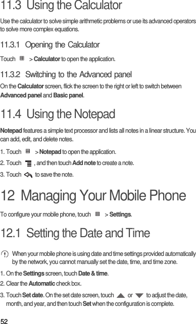 5211.3  Using the CalculatorUse the calculator to solve simple arithmetic problems or use its advanced operators to solve more complex equations.11.3.1  Opening the CalculatorTouch  &gt; Calculator to open the application.11.3.2  Switching to the Advanced panelOn the Calculator screen, flick the screen to the right or left to switch between Advanced panel and Basic panel.11.4  Using the NotepadNotepad features a simple text processor and lists all notes in a linear structure. You can add, edit, and delete notes.1. Touch   &gt; Notepad to open the application.2. Touch  , and then touch Add note to create a note.3. Touch   to save the note.12  Managing Your Mobile PhoneTo configure your mobile phone, touch   &gt; Settings.12.1  Setting the Date and Time When your mobile phone is using date and time settings provided automatically by the network, you cannot manually set the date, time, and time zone.1. On the Settings screen, touch Date &amp; time.2. Clear the Automatic check box.3. Touch Set date. On the set date screen, touch   or   to adjust the date, month, and year, and then touch Set when the configuration is complete.