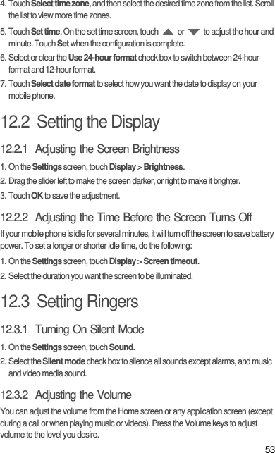 534. Touch Select time zone, and then select the desired time zone from the list. Scroll the list to view more time zones.5. Touch Set time. On the set time screen, touch   or   to adjust the hour and minute. Touch Set when the configuration is complete.6. Select or clear the Use 24-hour format check box to switch between 24-hour format and 12-hour format.7. Touch Select date format to select how you want the date to display on your mobile phone.12.2  Setting the Display12.2.1  Adjusting the Screen Brightness1. On the Settings screen, touch Display &gt; Brightness.2. Drag the slider left to make the screen darker, or right to make it brighter.3. Touch OK to save the adjustment.12.2.2  Adjusting the Time Before the Screen Turns OffIf your mobile phone is idle for several minutes, it will turn off the screen to save battery power. To set a longer or shorter idle time, do the following:1. On the Settings screen, touch Display &gt; Screen timeout.2. Select the duration you want the screen to be illuminated.12.3  Setting Ringers12.3.1  Turning On Silent Mode1. On the Settings screen, touch Sound.2. Select the Silent mode check box to silence all sounds except alarms, and music and video media sound.12.3.2  Adjusting the VolumeYou can adjust the volume from the Home screen or any application screen (except during a call or when playing music or videos). Press the Volume keys to adjust volume to the level you desire.