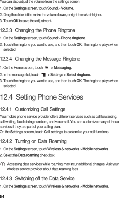 54You can also adjust the volume from the settings screen.1. On the Settings screen, touch Sound &gt; Volume.2. Drag the slider left to make the volume lower, or right to make it higher.3. Touch OK to save the adjustment.12.3.3  Changing the Phone Ringtone1. On the Settings screen, touch Sound &gt; Phone ringtone.2. Touch the ringtone you want to use, and then touch OK. The ringtone plays when selected.12.3.4  Changing the Message Ringtone1. On the Home screen, touch   &gt; Messaging.2. In the message list, touch   &gt; Settings &gt; Select ringtone.3. Touch the ringtone you want to use, and then touch OK. The ringtone plays when selected.12.4  Setting Phone Services12.4.1  Customizing Call SettingsYou mobile phone service provider offers different services such as call forwarding, call waiting, fixed dialing numbers, and voicemail. You can customize many of these services if they are part of your calling plan.On the Settings screen, touch Call settings to customize your call functions.12.4.2  Turning on Data Roaming1. On the Settings screen, touch Wireless &amp; networks &gt; Mobile networks.2. Select the Data roaming check box. Accessing data services while roaming may incur additional charges. Ask your wireless service provider about data roaming fees.12.4.3  Switching off the Data Service1. On the Settings screen, touch Wireless &amp; networks &gt; Mobile networks.