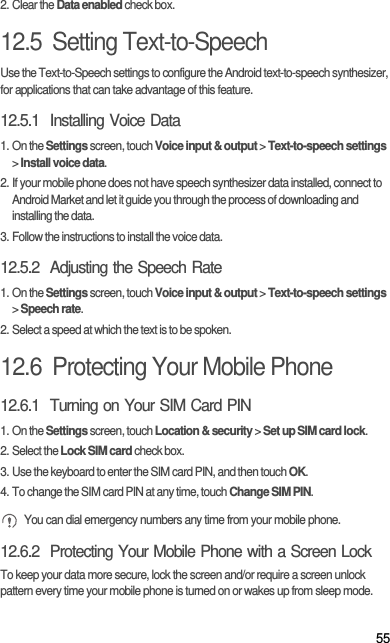 552. Clear the Data enabled check box.12.5  Setting Text-to-SpeechUse the Text-to-Speech settings to configure the Android text-to-speech synthesizer, for applications that can take advantage of this feature.12.5.1  Installing Voice Data1. On the Settings screen, touch Voice input &amp; output &gt; Text-to-speech settings &gt; Install voice data.2. If your mobile phone does not have speech synthesizer data installed, connect to Android Market and let it guide you through the process of downloading and installing the data.3. Follow the instructions to install the voice data.12.5.2  Adjusting the Speech Rate1. On the Settings screen, touch Voice input &amp; output &gt; Text-to-speech settings &gt; Speech rate.2. Select a speed at which the text is to be spoken.12.6  Protecting Your Mobile Phone12.6.1  Turning on Your SIM Card PIN1. On the Settings screen, touch Location &amp; security &gt; Set up SIM card lock.2. Select the Lock SIM card check box.3. Use the keyboard to enter the SIM card PIN, and then touch OK.4. To change the SIM card PIN at any time, touch Change SIM PIN. You can dial emergency numbers any time from your mobile phone.12.6.2  Protecting Your Mobile Phone with a Screen LockTo keep your data more secure, lock the screen and/or require a screen unlock pattern every time your mobile phone is turned on or wakes up from sleep mode.