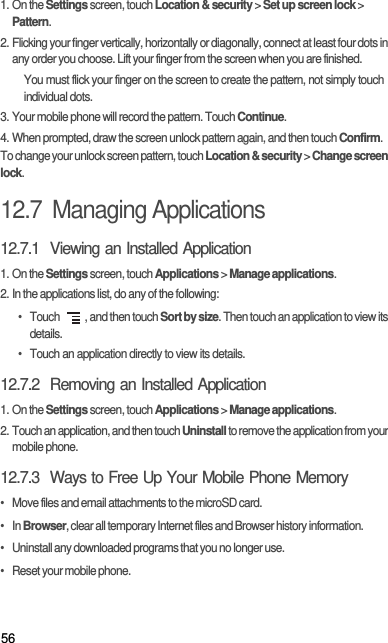 561. On the Settings screen, touch Location &amp; security &gt; Set up screen lock &gt; Pattern.2. Flicking your finger vertically, horizontally or diagonally, connect at least four dots in any order you choose. Lift your finger from the screen when you are finished.You must flick your finger on the screen to create the pattern, not simply touch individual dots.3. Your mobile phone will record the pattern. Touch Continue.4. When prompted, draw the screen unlock pattern again, and then touch Confirm.To change your unlock screen pattern, touch Location &amp; security &gt; Change screen lock.12.7  Managing Applications12.7.1  Viewing an Installed Application1. On the Settings screen, touch Applications &gt; Manage applications.2. In the applications list, do any of the following:• Touch  , and then touch Sort by size. Then touch an application to view its details.•  Touch an application directly to view its details.12.7.2  Removing an Installed Application1. On the Settings screen, touch Applications &gt; Manage applications.2. Touch an application, and then touch Uninstall to remove the application from your mobile phone.12.7.3  Ways to Free Up Your Mobile Phone Memory•   Move files and email attachments to the microSD card.•   In Browser, clear all temporary Internet files and Browser history information.•   Uninstall any downloaded programs that you no longer use.•   Reset your mobile phone.