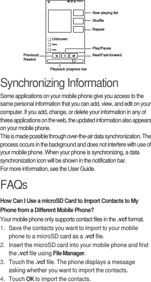 Synchronizing InformationSome applications on your mobile phone give you access to the same personal information that you can add, view, and edit on your computer. If you add, change, or delete your information in any of these applications on the web, the updated information also appears on your mobile phone.This is made possible through over-the-air data synchronization. The process occurs in the background and does not interfere with use of your mobile phone. When your phone is synchronizing, a data synchronization icon will be shown in the notification bar.For more information, see the User Guide.FAQsHow Can I Use a microSD Card to Import Contacts to My Phone from a Different Mobile Phone?Your mobile phone only supports contact files in the .vcf format.1. Save the contacts you want to import to your mobile phone to a microSD card as a .vcf file.2. Insert the microSD card into your mobile phone and find the .vcf file using File Manager.3. Touch the .vcf file. The phone displays a message asking whether you want to import the contacts.4. Touch OK to import the contacts.UnknownMusicHelloNow playing listShuffleRepeatPrevious/RewindNext/Fast-forwardPlay/PausePlayback progress bar10:23 &apos;321