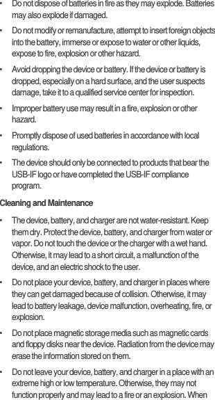 •   Do not dispose of batteries in fire as they may explode. Batteries may also explode if damaged.•   Do not modify or remanufacture, attempt to insert foreign objects into the battery, immerse or expose to water or other liquids, expose to fire, explosion or other hazard.•   Avoid dropping the device or battery. If the device or battery is dropped, especially on a hard surface, and the user suspects damage, take it to a qualified service center for inspection.•   Improper battery use may result in a fire, explosion or other hazard.•   Promptly dispose of used batteries in accordance with local regulations.•   The device should only be connected to products that bear the USB-IF logo or have completed the USB-IF compliance program.Cleaning and Maintenance•   The device, battery, and charger are not water-resistant. Keep them dry. Protect the device, battery, and charger from water or vapor. Do not touch the device or the charger with a wet hand. Otherwise, it may lead to a short circuit, a malfunction of the device, and an electric shock to the user.•   Do not place your device, battery, and charger in places where they can get damaged because of collision. Otherwise, it may lead to battery leakage, device malfunction, overheating, fire, or explosion.•   Do not place magnetic storage media such as magnetic cards and floppy disks near the device. Radiation from the device may erase the information stored on them.•   Do not leave your device, battery, and charger in a place with an extreme high or low temperature. Otherwise, they may not function properly and may lead to a fire or an explosion. When 