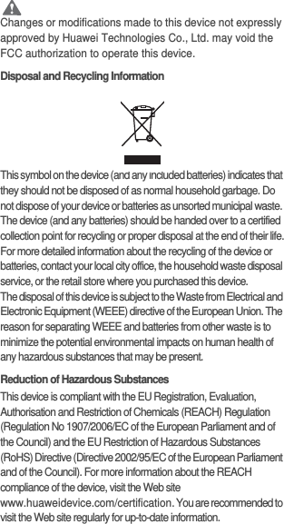  CautionChanges or modifications made to this device not expressly approved by Huawei Technologies Co., Ltd. may void the FCC authorization to operate this device.Disposal and Recycling InformationThis symbol on the device (and any included batteries) indicates that they should not be disposed of as normal household garbage. Do not dispose of your device or batteries as unsorted municipal waste. The device (and any batteries) should be handed over to a certified collection point for recycling or proper disposal at the end of their life.For more detailed information about the recycling of the device or batteries, contact your local city office, the household waste disposal service, or the retail store where you purchased this device.The disposal of this device is subject to the Waste from Electrical and Electronic Equipment (WEEE) directive of the European Union. The reason for separating WEEE and batteries from other waste is to minimize the potential environmental impacts on human health of any hazardous substances that may be present.Reduction of Hazardous SubstancesThis device is compliant with the EU Registration, Evaluation, Authorisation and Restriction of Chemicals (REACH) Regulation (Regulation No 1907/2006/EC of the European Parliament and of the Council) and the EU Restriction of Hazardous Substances (RoHS) Directive (Directive 2002/95/EC of the European Parliament and of the Council). For more information about the REACH compliance of the device, visit the Web site www.huaweidevice.com/certification. You are recommended to visit the Web site regularly for up-to-date information.