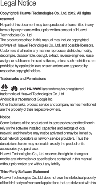 Legal NoticeCopyright © Huawei Technologies Co., Ltd. 2012. All rights reserved.No part of this document may be reproduced or transmitted in any form or by any means without prior written consent of Huawei Technologies Co., Ltd.The product described in this manual may include copyrighted software of Huawei Technologies Co., Ltd. and possible licensors. Customers shall not in any manner reproduce, distribute, modify, decompile, disassemble, decrypt, extract, reverse engineer, lease, assign, or sublicense the said software, unless such restrictions are prohibited by applicable laws or such actions are approved by respective copyright holders.Trademarks and Permissions,  , and  are trademarks or registered trademarks of Huawei Technologies Co., Ltd.Android is a trademark of Google Inc.Other trademarks, product, service and company names mentioned are the property of their respective owners.NoticeSome features of the product and its accessories described herein rely on the software installed, capacities and settings of local network, and therefore may not be activated or may be limited by local network operators or network service providers. Thus the descriptions herein may not match exactly the product or its accessories you purchase.Huawei Technologies Co., Ltd. reserves the right to change or modify any information or specifications contained in this manual without prior notice and without any liability.Third-Party Software StatementHuawei Technologies Co., Ltd. does not own the intellectual property of the third-party software and applications that are delivered with this 