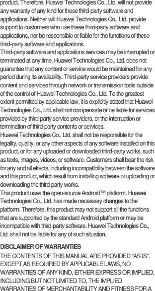 product. Therefore, Huawei Technologies Co., Ltd. will not provide any warranty of any kind for these third-party software and applications. Neither will Huawei Technologies Co., Ltd. provide support to customers who use these third-party software and applications, nor be responsible or liable for the functions of these third-party software and applications.Third-party software and applications services may be interrupted or terminated at any time. Huawei Technologies Co., Ltd. does not guarantee that any content or service would be maintained for any period during its availability. Third-party service providers provide content and services through network or transmission tools outside of the control of Huawei Technologies Co., Ltd. To the greatest extent permitted by applicable law, it is explicitly stated that Huawei Technologies Co., Ltd. shall not compensate or be liable for services provided by third-party service providers, or the interruption or termination of third-party contents or services.Huawei Technologies Co., Ltd. shall not be responsible for the legality, quality, or any other aspects of any software installed on this product, or for any uploaded or downloaded third-party works, such as texts, images, videos, or software. Customers shall bear the risk for any and all effects, including incompatibility between the software and this product, which result from installing software or uploading or downloading the third-party works.This product uses the open-source Android™ platform. Huawei Technologies Co., Ltd. has made necessary changes to the platform. Therefore, this product may not support all the functions that are supported by the standard Android platform or may be incompatible with third-party software. Huawei Technologies Co., Ltd. shall not be liable for any of such situation.DISCLAIMER OF WARRANTIESTHE CONTENTS OF THIS MANUAL ARE PROVIDED “AS IS”. EXCEPT AS REQUIRED BY APPLICABLE LAWS, NO WARRANTIES OF ANY KIND, EITHER EXPRESS OR IMPLIED, INCLUDING BUT NOT LIMITED TO, THE IMPLIED WARRANTIES OF MERCHANTABILITY AND FITNESS FOR A 