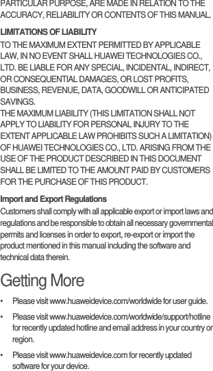 PARTICULAR PURPOSE, ARE MADE IN RELATION TO THE ACCURACY, RELIABILITY OR CONTENTS OF THIS MANUAL.LIMITATIONS OF LIABILITYTO THE MAXIMUM EXTENT PERMITTED BY APPLICABLE LAW, IN NO EVENT SHALL HUAWEI TECHNOLOGIES CO., LTD. BE LIABLE FOR ANY SPECIAL, INCIDENTAL, INDIRECT, OR CONSEQUENTIAL DAMAGES, OR LOST PROFITS, BUSINESS, REVENUE, DATA, GOODWILL OR ANTICIPATED SAVINGS.THE MAXIMUM LIABILITY (THIS LIMITATION SHALL NOT APPLY TO LIABILITY FOR PERSONAL INJURY TO THE EXTENT APPLICABLE LAW PROHIBITS SUCH A LIMITATION) OF HUAWEI TECHNOLOGIES CO., LTD. ARISING FROM THE USE OF THE PRODUCT DESCRIBED IN THIS DOCUMENT SHALL BE LIMITED TO THE AMOUNT PAID BY CUSTOMERS FOR THE PURCHASE OF THIS PRODUCT.Import and Export RegulationsCustomers shall comply with all applicable export or import laws and regulations and be responsible to obtain all necessary governmental permits and licenses in order to export, re-export or import the product mentioned in this manual including the software and technical data therein.Getting More•   Please visit www.huaweidevice.com/worldwide for user guide.•   Please visit www.huaweidevice.com/worldwide/support/hotline for recently updated hotline and email address in your country or region.•   Please visit www.huaweidevice.com for recently updated software for your device.