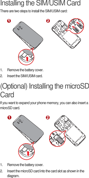 Installing the SIM/USIM CardThere are two steps to install the SIM/USIM card:1.  Remove the battery cover.2.  Insert the SIM/USIM card.(Optional) Installing the microSD CardIf you want to expand your phone memory, you can also insert a microSD card.1.  Remove the battery cover.2.  Insert the microSD card into the card slot as shown in the diagram.1 211WCDMA2GSM1WCDMA2GSMUSIMSIM121WCDMA2GSM
