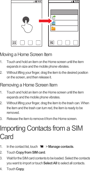 Moving a Home Screen Item1.  Touch and hold an item on the Home screen until the item expands in size and the mobile phone vibrates.2.  Without lifting your finger, drag the item to the desired position on the screen, and then release it.Removing a Home Screen Item1.  Touch and hold an item on the Home screen until the item expands and the mobile phone vibrates.2.  Without lifting your finger, drag the item to the trash can. When the item and the trash can turn red, the item is ready to be removed.3.  Release the item to remove it from the Home screen.Importing Contacts from a SIM Card1.  In the contact list, touch   &gt; Manage contacts.2. Touch Copy from SIM card.3.  Wait for the SIM card contents to be loaded. Select the contacts you want to import or touch Select All to select all contacts.4. Touch Copy.10:23 10:23