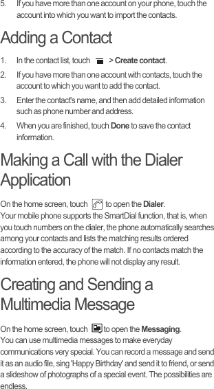 5.  If you have more than one account on your phone, touch the account into which you want to import the contacts.Adding a Contact1.  In the contact list, touch   &gt; Create contact.2.  If you have more than one account with contacts, touch the account to which you want to add the contact.3.  Enter the contact&apos;s name, and then add detailed information such as phone number and address.4.  When you are finished, touch Done to save the contact information.Making a Call with the Dialer ApplicationOn the home screen, touch   to open the Dialer.Your mobile phone supports the SmartDial function, that is, when you touch numbers on the dialer, the phone automatically searches among your contacts and lists the matching results ordered according to the accuracy of the match. If no contacts match the information entered, the phone will not display any result.Creating and Sending a Multimedia MessageOn the home screen, touch  to open the Messaging.You can use multimedia messages to make everyday communications very special. You can record a message and send it as an audio file, sing &apos;Happy Birthday&apos; and send it to friend, or send a slideshow of photographs of a special event. The possibilities are endless.