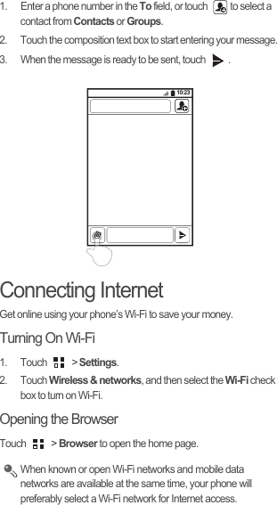 1.  Enter a phone number in the To field, or touch  to select a contact from Contacts or Groups.2.  Touch the composition text box to start entering your message.3.  When the message is ready to be sent, touch  .Connecting InternetGet online using your phone’s Wi-Fi to save your money.Turning On Wi-Fi1. Touch   &gt; Settings.2. Touch Wireless &amp; networks, and then select the Wi-Fi check box to turn on Wi-Fi.Opening the BrowserTouch   &gt; Browser to open the home page. When known or open Wi-Fi networks and mobile data networks are available at the same time, your phone will preferably select a Wi-Fi network for Internet access.10:23