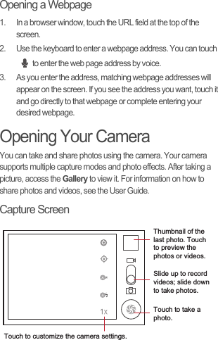 Opening a Webpage1.  In a browser window, touch the URL field at the top of the screen.2.  Use the keyboard to enter a webpage address. You can touch to enter the web page address by voice.3.  As you enter the address, matching webpage addresses will appear on the screen. If you see the address you want, touch it and go directly to that webpage or complete entering your desired webpage.Opening Your CameraYou can take and share photos using the camera. Your camera supports multiple capture modes and photo effects. After taking a picture, access the Gallery to view it. For information on how to share photos and videos, see the User Guide.Capture Screen35Touch to customize the camera settings.Thumbnail of the last photo. Touch to preview the photos or videos.Slide up to record videos; slide down to take photos.Touch to take a photo.