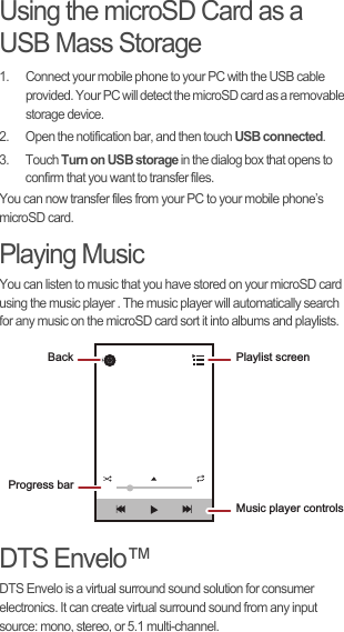 Using the microSD Card as a USB Mass Storage1.  Connect your mobile phone to your PC with the USB cable provided. Your PC will detect the microSD card as a removable storage device.2.  Open the notification bar, and then touch USB connected.3. Touch Turn on USB storage in the dialog box that opens to confirm that you want to transfer files.You can now transfer files from your PC to your mobile phone’s microSD card.Playing MusicYou can listen to music that you have stored on your microSD card using the music player . The music player will automatically search for any music on the microSD card sort it into albums and playlists.DTS Envelo™DTS Envelo is a virtual surround sound solution for consumer electronics. It can create virtual surround sound from any input source: mono, stereo, or 5.1 multi-channel.Back Playlist screenMusic player controlsProgress bar