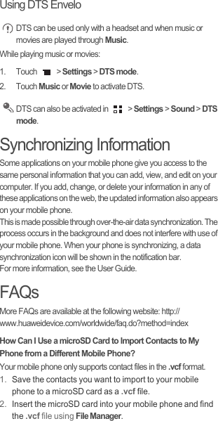 Using DTS Envelo DTS can be used only with a headset and when music or movies are played through Music.While playing music or movies:1. Touch   &gt; Settings &gt; DTS mode.2. Touch Music or Movie to activate DTS. DTS can also be activated in   &gt; Settings &gt; Sound &gt; DTS mode.Synchronizing InformationSome applications on your mobile phone give you access to the same personal information that you can add, view, and edit on your computer. If you add, change, or delete your information in any of these applications on the web, the updated information also appears on your mobile phone.This is made possible through over-the-air data synchronization. The process occurs in the background and does not interfere with use of your mobile phone. When your phone is synchronizing, a data synchronization icon will be shown in the notification bar.For more information, see the User Guide.FAQsMore FAQs are available at the following website: http://www.huaweidevice.com/worldwide/faq.do?method=index How Can I Use a microSD Card to Import Contacts to My Phone from a Different Mobile Phone?Your mobile phone only supports contact files in the .vcf format.1. Save the contacts you want to import to your mobile phone to a microSD card as a .vcf file.2. Insert the microSD card into your mobile phone and find the .vcf file using File Manager.