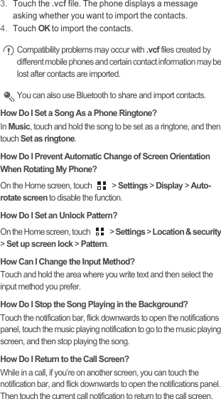 3. Touch the .vcf file. The phone displays a message asking whether you want to import the contacts.4. Touch OK to import the contacts. Compatibility problems may occur with .vcf files created by different mobile phones and certain contact information may be lost after contacts are imported.  You can also use Bluetooth to share and import contacts.How Do I Set a Song As a Phone Ringtone?In Music, touch and hold the song to be set as a ringtone, and then touch Set as ringtone.How Do I Prevent Automatic Change of Screen Orientation When Rotating My Phone?On the Home screen, touch   &gt; Settings &gt; Display &gt; Auto-rotate screen to disable the function.How Do I Set an Unlock Pattern?On the Home screen, touch   &gt; Settings &gt; Location &amp; security &gt; Set up screen lock &gt; Pattern.How Can I Change the Input Method?Touch and hold the area where you write text and then select the input method you prefer.How Do I Stop the Song Playing in the Background?Touch the notification bar, flick downwards to open the notifications panel, touch the music playing notification to go to the music playing screen, and then stop playing the song.How Do I Return to the Call Screen?While in a call, if you’re on another screen, you can touch the notification bar, and flick downwards to open the notifications panel. Then touch the current call notification to return to the call screen.