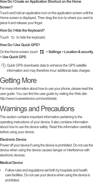 How Do I Create an Application Shortcut on the Home Screen?Touch and hold an application icon on the application screen until the Home screen is displayed. Then drag the icon to where you want to place it and release your finger.How Do I Hide the Keyboard?Touch  to hide the keyboard.How Do I Use Quick GPS?On the Home screen, touch   &gt; Settings &gt; Location &amp; security &gt; Use Quick GPS. Quick GPS downloads data to enhance the GPS satellite information and may therefore incur additional data charges.Getting MoreFor more information about how to use your phone, please read the user guide. You can find the user guide by visiting the Web site: http://www.huaweidevice.com/worldwideWarnings and PrecautionsThis section contains important information pertaining to the operating instructions of your device. It also contains information about how to use the device safely. Read this information carefully before using your device.Electronic DevicePower off your device if using the device is prohibited. Do not use the device when using the device causes danger or interference with electronic devices.Medical Device•   Follow rules and regulations set forth by hospitals and health care facilities. Do not use your device when using the device is prohibited.