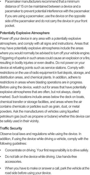 •   Pacemaker manufacturers recommend that a minimum distance of 15 cm be maintained between a device and a pacemaker to prevent potential interference with the pacemaker. If you are using a pacemaker, use the device on the opposite side of the pacemaker and do not carry the device in your front pocket.Potentially Explosive AtmospherePower off your device in any area with a potentially explosive atmosphere, and comply with all signs and instructions. Areas that may have potentially explosive atmospheres include the areas where you would normally be advised to turn off your vehicle engine. Triggering of sparks in such areas could cause an explosion or a fire, resulting in bodily injuries or even deaths. Do not power on your device at refueling points such as service stations. Comply with restrictions on the use of radio equipment in fuel depots, storage, and distribution areas, and chemical plants. In addition, adhere to restrictions in areas where blasting operations are in progress. Before using the device, watch out for areas that have potentially explosive atmospheres that are often, but not always, clearly marked. Such locations include areas below the deck on boats, chemical transfer or storage facilities, and areas where the air contains chemicals or particles such as grain, dust, or metal powders. Ask the manufacturers of vehicles using liquefied petroleum gas (such as propane or butane) whether this device can be safely used in their vicinity.Traffic SecurityObserve local laws and regulations while using the device. In addition, if using the device while driving a vehicle, comply with the following guidelines:•   Concentrate on driving. Your first responsibility is to drive safely.•   Do not talk on the device while driving. Use hands-free accessories.•   When you have to make or answer a call, park the vehicle at the road side before using your device.