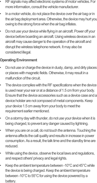 •   RF signals may affect electronic systems of motor vehicles. For more information, consult the vehicle manufacturer.•   In a motor vehicle, do not place the device over the air bag or in the air bag deployment area. Otherwise, the device may hurt you owing to the strong force when the air bag inflates.•   Do not use your device while flying in an aircraft. Power off your device before boarding an aircraft. Using wireless devices in an aircraft may cause danger to the operation of the aircraft and disrupt the wireless telephone network. It may also be considered illegal.Operating Environment•   Do not use or charge the device in dusty, damp, and dirty places or places with magnetic fields. Otherwise, it may result in a malfunction of the circuit.•   The device complies with the RF specifications when the device is used near your ear or at a distance of 1.5 cm from your body. Ensure that the device accessories such as a device case and a device holster are not composed of metal components. Keep your device 1.5 cm away from your body to meet the requirement earlier mentioned.•   On a stormy day with thunder, do not use your device when it is being charged, to prevent any danger caused by lightning.•   When you are on a call, do not touch the antenna. Touching the antenna affects the call quality and results in increase in power consumption. As a result, the talk time and the standby time are reduced.•   While using the device, observe the local laws and regulations, and respect others&apos; privacy and legal rights.•   Keep the ambient temperature between -10°C and 45°C while the device is being charged. Keep the ambient temperature between -10°C to 55°C for using the device powered by a battery.