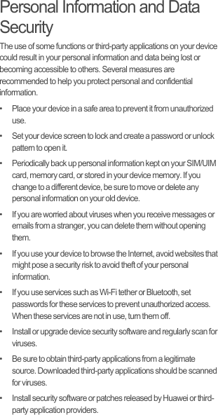 Personal Information and Data SecurityThe use of some functions or third-party applications on your device could result in your personal information and data being lost or becoming accessible to others. Several measures are recommended to help you protect personal and confidential information.•   Place your device in a safe area to prevent it from unauthorized use.•   Set your device screen to lock and create a password or unlock pattern to open it.•   Periodically back up personal information kept on your SIM/UIM card, memory card, or stored in your device memory. If you change to a different device, be sure to move or delete any personal information on your old device.•   If you are worried about viruses when you receive messages or emails from a stranger, you can delete them without opening them.•   If you use your device to browse the Internet, avoid websites that might pose a security risk to avoid theft of your personal information.•   If you use services such as Wi-Fi tether or Bluetooth, set passwords for these services to prevent unauthorized access. When these services are not in use, turn them off.•   Install or upgrade device security software and regularly scan for viruses.•   Be sure to obtain third-party applications from a legitimate source. Downloaded third-party applications should be scanned for viruses.•   Install security software or patches released by Huawei or third-party application providers.