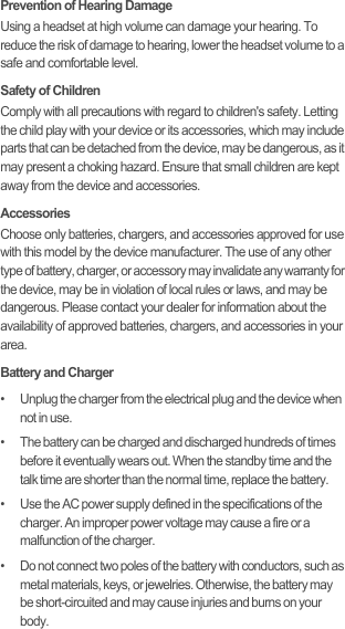 Prevention of Hearing DamageUsing a headset at high volume can damage your hearing. To reduce the risk of damage to hearing, lower the headset volume to a safe and comfortable level.Safety of ChildrenComply with all precautions with regard to children&apos;s safety. Letting the child play with your device or its accessories, which may include parts that can be detached from the device, may be dangerous, as it may present a choking hazard. Ensure that small children are kept away from the device and accessories.AccessoriesChoose only batteries, chargers, and accessories approved for use with this model by the device manufacturer. The use of any other type of battery, charger, or accessory may invalidate any warranty for the device, may be in violation of local rules or laws, and may be dangerous. Please contact your dealer for information about the availability of approved batteries, chargers, and accessories in your area.Battery and Charger•   Unplug the charger from the electrical plug and the device when not in use.•   The battery can be charged and discharged hundreds of times before it eventually wears out. When the standby time and the talk time are shorter than the normal time, replace the battery.•   Use the AC power supply defined in the specifications of the charger. An improper power voltage may cause a fire or a malfunction of the charger.•   Do not connect two poles of the battery with conductors, such as metal materials, keys, or jewelries. Otherwise, the battery may be short-circuited and may cause injuries and burns on your body.