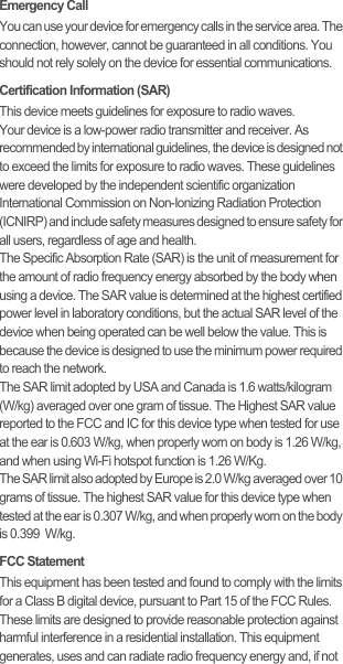 Emergency CallYou can use your device for emergency calls in the service area. The connection, however, cannot be guaranteed in all conditions. You should not rely solely on the device for essential communications.Certification Information (SAR)This device meets guidelines for exposure to radio waves.Your device is a low-power radio transmitter and receiver. As recommended by international guidelines, the device is designed not to exceed the limits for exposure to radio waves. These guidelines were developed by the independent scientific organization International Commission on Non-Ionizing Radiation Protection (ICNIRP) and include safety measures designed to ensure safety for all users, regardless of age and health.The Specific Absorption Rate (SAR) is the unit of measurement for the amount of radio frequency energy absorbed by the body when using a device. The SAR value is determined at the highest certified power level in laboratory conditions, but the actual SAR level of the device when being operated can be well below the value. This is because the device is designed to use the minimum power required to reach the network.The SAR limit adopted by USA and Canada is 1.6 watts/kilogram (W/kg) averaged over one gram of tissue. The Highest SAR value reported to the FCC and IC for this device type when tested for use at the ear is 0.603 W/kg, when properly worn on body is 1.26 W/kg, and when using Wi-Fi hotspot function is 1.26 W/Kg.The SAR limit also adopted by Europe is 2.0 W/kg averaged over 10 grams of tissue. The highest SAR value for this device type when tested at the ear is 0.307 W/kg, and when properly worn on the body is 0.399  W/kg.FCC StatementThis equipment has been tested and found to comply with the limits for a Class B digital device, pursuant to Part 15 of the FCC Rules. These limits are designed to provide reasonable protection against harmful interference in a residential installation. This equipment generates, uses and can radiate radio frequency energy and, if not 