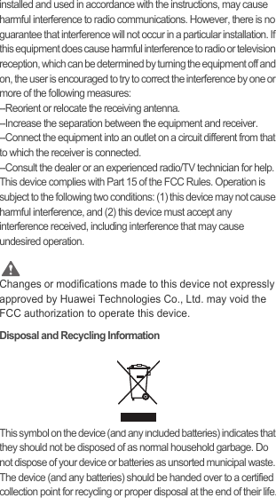 installed and used in accordance with the instructions, may cause harmful interference to radio communications. However, there is no guarantee that interference will not occur in a particular installation. If this equipment does cause harmful interference to radio or television reception, which can be determined by turning the equipment off and on, the user is encouraged to try to correct the interference by one or more of the following measures:--Reorient or relocate the receiving antenna.--Increase the separation between the equipment and receiver.--Connect the equipment into an outlet on a circuit different from that to which the receiver is connected.--Consult the dealer or an experienced radio/TV technician for help.This device complies with Part 15 of the FCC Rules. Operation is subject to the following two conditions: (1) this device may not cause harmful interference, and (2) this device must accept any interference received, including interference that may cause undesired operation. CautionChanges or modifications made to this device not expressly approved by Huawei Technologies Co., Ltd. may void the FCC authorization to operate this device.Disposal and Recycling InformationThis symbol on the device (and any included batteries) indicates that they should not be disposed of as normal household garbage. Do not dispose of your device or batteries as unsorted municipal waste. The device (and any batteries) should be handed over to a certified collection point for recycling or proper disposal at the end of their life.