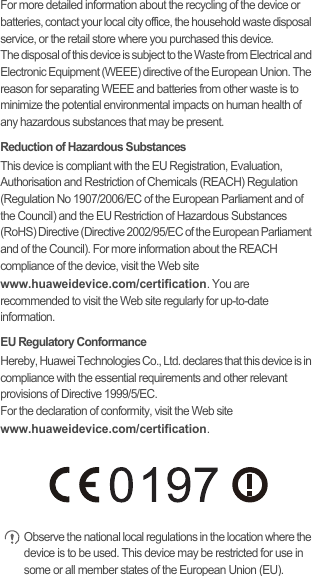 For more detailed information about the recycling of the device or batteries, contact your local city office, the household waste disposal service, or the retail store where you purchased this device.The disposal of this device is subject to the Waste from Electrical and Electronic Equipment (WEEE) directive of the European Union. The reason for separating WEEE and batteries from other waste is to minimize the potential environmental impacts on human health of any hazardous substances that may be present.Reduction of Hazardous SubstancesThis device is compliant with the EU Registration, Evaluation, Authorisation and Restriction of Chemicals (REACH) Regulation (Regulation No 1907/2006/EC of the European Parliament and of the Council) and the EU Restriction of Hazardous Substances (RoHS) Directive (Directive 2002/95/EC of the European Parliament and of the Council). For more information about the REACH compliance of the device, visit the Web site www.huaweidevice.com/certification. You are recommended to visit the Web site regularly for up-to-date information.EU Regulatory ConformanceHereby, Huawei Technologies Co., Ltd. declares that this device is in compliance with the essential requirements and other relevant provisions of Directive 1999/5/EC.For the declaration of conformity, visit the Web site www.huaweidevice.com/certification. Observe the national local regulations in the location where the device is to be used. This device may be restricted for use in some or all member states of the European Union (EU).