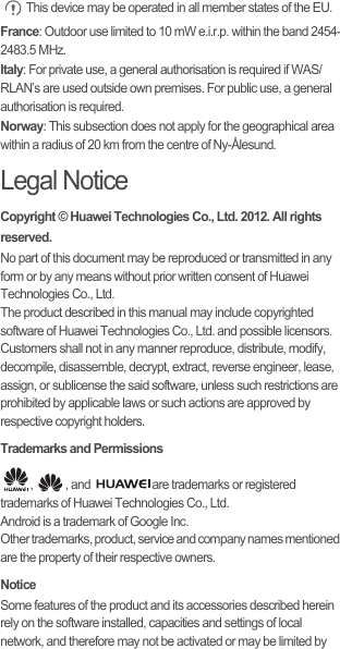  This device may be operated in all member states of the EU.France: Outdoor use limited to 10 mW e.i.r.p. within the band 2454-2483.5 MHz.Italy: For private use, a general authorisation is required if WAS/RLAN’s are used outside own premises. For public use, a general authorisation is required.Norway: This subsection does not apply for the geographical area within a radius of 20 km from the centre of Ny-Ålesund.Legal NoticeCopyright © Huawei Technologies Co., Ltd. 2012. All rights reserved.No part of this document may be reproduced or transmitted in any form or by any means without prior written consent of Huawei Technologies Co., Ltd.The product described in this manual may include copyrighted software of Huawei Technologies Co., Ltd. and possible licensors. Customers shall not in any manner reproduce, distribute, modify, decompile, disassemble, decrypt, extract, reverse engineer, lease, assign, or sublicense the said software, unless such restrictions are prohibited by applicable laws or such actions are approved by respective copyright holders.Trademarks and Permissions,  , and  are trademarks or registered trademarks of Huawei Technologies Co., Ltd.Android is a trademark of Google Inc.Other trademarks, product, service and company names mentioned are the property of their respective owners.NoticeSome features of the product and its accessories described herein rely on the software installed, capacities and settings of local network, and therefore may not be activated or may be limited by 