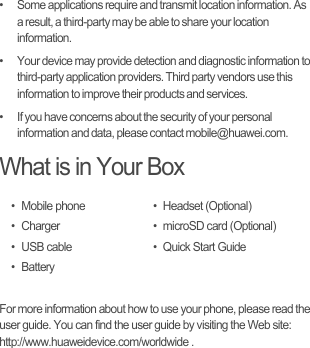 •   Some applications require and transmit location information. As a result, a third-party may be able to share your location information.•   Your device may provide detection and diagnostic information to third-party application providers. Third party vendors use this information to improve their products and services.•   If you have concerns about the security of your personal information and data, please contact mobile@huawei.com.What is in Your BoxFor more information about how to use your phone, please read the user guide. You can find the user guide by visiting the Web site: http://www.huaweidevice.com/worldwide .• Mobile phone•Charger• USB cable•Battery• Headset (Optional)• microSD card (Optional)• Quick Start Guide