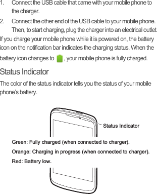 1.  Connect the USB cable that came with your mobile phone to the charger.2.  Connect the other end of the USB cable to your mobile phone. Then, to start charging, plug the charger into an electrical outlet.If you charge your mobile phone while it is powered on, the battery icon on the notification bar indicates the charging status. When the battery icon changes to  , your mobile phone is fully charged.Status IndicatorThe color of the status indicator tells you the status of your mobile phone’s battery.Status IndicatorGreen: Fully charged (when connected to charger).Orange: Charging in progress (when connected to charger).Red: Battery low.