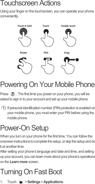 Touchscreen ActionsUsing your finger on the touchscreen, you can operate your phone conveniently.Powering On Your Mobile PhonePress  . The first time you power on your phone, you will be asked to sign in to your account and set up your mobile phone. If personal identification number (PIN) protection is enabled on your mobile phone, you must enter your PIN before using the mobile phone.Power-On SetupWhen you turn on your phone for the first time, You can follow the onscreen instructions to complete the setup, or skip the setup and do it at another time.After setting your phone’s language and date and time, and setting up your account, you can learn more about your phone’s operations on the Learn more screen. Turning On Fast Boot1. Touch   &gt; Settings &gt; Applications.DragTouchTouch &amp; hold Double touchRotate Flick