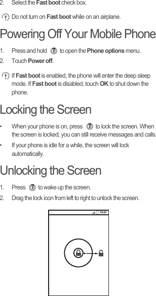 2. Select the Fast boot check box. Do not turn on Fast boot while on an airplane.Powering Off Your Mobile Phone1.  Press and hold  to open the Phone options menu.2. Touch Power off. If Fast boot is enabled, the phone will enter the deep sleep mode. If Fast boot is disabled, touch OK to shut down the phone.Locking the Screen•  When your phone is on, press  to lock the screen. When the screen is locked, you can still receive messages and calls.•  If your phone is idle for a while, the screen will lock automatically.Unlocking the Screen1.  Press  to wake up the screen.2.  Drag the lock icon from left to right to unlock the screen.10:23