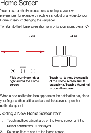 Home ScreenYou can set up the Home screen according to your own preferences, for example by adding a shortcut or a widget to your Home screen, or changing the wallpaper.To return to the Home screen from any of its extensions, press  .When a new notification icon appears on the notification bar, place your finger on the notification bar and flick down to open the notification panel.Adding a New Home Screen Item1.  Touch and hold a blank area on the Home screen until the Select action menu is displayed.2.  Select an item to add it to the Home screen.10:23Flick your finger left orright across the Home screen.Touch       to view thumbnailsof the Home screen and its extensions. Touch a thumbnailto open the screen.10:23