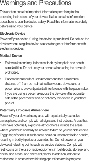 Warnings and PrecautionsThis section contains important information pertaining to the operating instructions of your device. It also contains information about how to use the device safely. Read this information carefully before using your device.Electronic DevicePower off your device if using the device is prohibited. Do not use the device when using the device causes danger or interference with electronic devices.Medical Device•   Follow rules and regulations set forth by hospitals and health care facilities. Do not use your device when using the device is prohibited.•   Pacemaker manufacturers recommend that a minimum distance of 15 cm be maintained between a device and a pacemaker to prevent potential interference with the pacemaker. If you are using a pacemaker, use the device on the opposite side of the pacemaker and do not carry the device in your front pocket.Potentially Explosive AtmospherePower off your device in any area with a potentially explosive atmosphere, and comply with all signs and instructions. Areas that may have potentially explosive atmospheres include the areas where you would normally be advised to turn off your vehicle engine. Triggering of sparks in such areas could cause an explosion or a fire, resulting in bodily injuries or even deaths. Do not power on your device at refueling points such as service stations. Comply with restrictions on the use of radio equipment in fuel depots, storage, and distribution areas, and chemical plants. In addition, adhere to restrictions in areas where blasting operations are in progress. 