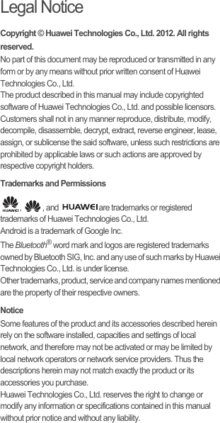 Legal NoticeCopyright © Huawei Technologies Co., Ltd. 2012. All rights reserved.No part of this document may be reproduced or transmitted in any form or by any means without prior written consent of Huawei Technologies Co., Ltd.The product described in this manual may include copyrighted software of Huawei Technologies Co., Ltd. and possible licensors. Customers shall not in any manner reproduce, distribute, modify, decompile, disassemble, decrypt, extract, reverse engineer, lease, assign, or sublicense the said software, unless such restrictions are prohibited by applicable laws or such actions are approved by respective copyright holders.Trademarks and Permissions,  , and  are trademarks or registered trademarks of Huawei Technologies Co., Ltd.Android is a trademark of Google Inc.The Bluetooth® word mark and logos are registered trademarks owned by Bluetooth SIG, Inc. and any use of such marks by Huawei Technologies Co., Ltd. is under license. Other trademarks, product, service and company names mentioned are the property of their respective owners.NoticeSome features of the product and its accessories described herein rely on the software installed, capacities and settings of local network, and therefore may not be activated or may be limited by local network operators or network service providers. Thus the descriptions herein may not match exactly the product or its accessories you purchase.Huawei Technologies Co., Ltd. reserves the right to change or modify any information or specifications contained in this manual without prior notice and without any liability.
