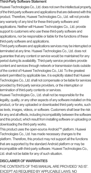 Third-Party Software StatementHuawei Technologies Co., Ltd. does not own the intellectual property of the third-party software and applications that are delivered with this product. Therefore, Huawei Technologies Co., Ltd. will not provide any warranty of any kind for these third-party software and applications. Neither will Huawei Technologies Co., Ltd. provide support to customers who use these third-party software and applications, nor be responsible or liable for the functions of these third-party software and applications.Third-party software and applications services may be interrupted or terminated at any time. Huawei Technologies Co., Ltd. does not guarantee that any content or service would be maintained for any period during its availability. Third-party service providers provide content and services through network or transmission tools outside of the control of Huawei Technologies Co., Ltd. To the greatest extent permitted by applicable law, it is explicitly stated that Huawei Technologies Co., Ltd. shall not compensate or be liable for services provided by third-party service providers, or the interruption or termination of third-party contents or services.Huawei Technologies Co., Ltd. shall not be responsible for the legality, quality, or any other aspects of any software installed on this product, or for any uploaded or downloaded third-party works, such as texts, images, videos, or software. Customers shall bear the risk for any and all effects, including incompatibility between the software and this product, which result from installing software or uploading or downloading the third-party works.This product uses the open-source Android™ platform. Huawei Technologies Co., Ltd. has made necessary changes to the platform. Therefore, this product may not support all the functions that are supported by the standard Android platform or may be incompatible with third-party software. Huawei Technologies Co., Ltd. shall not be liable for any of such situation.DISCLAIMER OF WARRANTIESTHE CONTENTS OF THIS MANUAL ARE PROVIDED “AS IS”. EXCEPT AS REQUIRED BY APPLICABLE LAWS, NO 