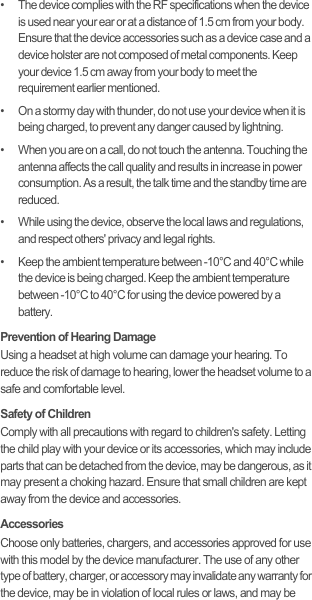 •   The device complies with the RF specifications when the device is used near your ear or at a distance of 1.5 cm from your body. Ensure that the device accessories such as a device case and a device holster are not composed of metal components. Keep your device 1.5 cm away from your body to meet the requirement earlier mentioned.•   On a stormy day with thunder, do not use your device when it is being charged, to prevent any danger caused by lightning.•   When you are on a call, do not touch the antenna. Touching the antenna affects the call quality and results in increase in power consumption. As a result, the talk time and the standby time are reduced.•   While using the device, observe the local laws and regulations, and respect others&apos; privacy and legal rights.•   Keep the ambient temperature between -10°C and 40°C while the device is being charged. Keep the ambient temperature between -10°C to 40°C for using the device powered by a battery.Prevention of Hearing DamageUsing a headset at high volume can damage your hearing. To reduce the risk of damage to hearing, lower the headset volume to a safe and comfortable level.Safety of ChildrenComply with all precautions with regard to children&apos;s safety. Letting the child play with your device or its accessories, which may include parts that can be detached from the device, may be dangerous, as it may present a choking hazard. Ensure that small children are kept away from the device and accessories.AccessoriesChoose only batteries, chargers, and accessories approved for use with this model by the device manufacturer. The use of any other type of battery, charger, or accessory may invalidate any warranty for the device, may be in violation of local rules or laws, and may be 