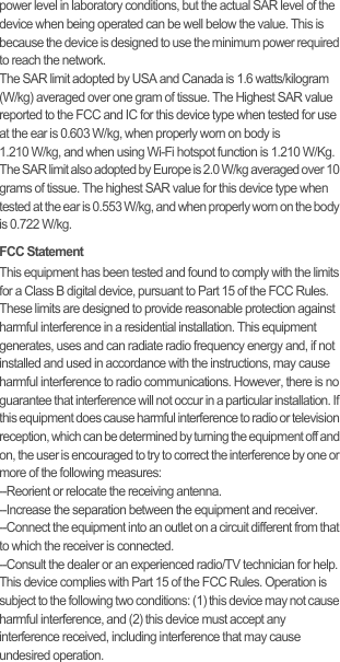 power level in laboratory conditions, but the actual SAR level of the device when being operated can be well below the value. This is because the device is designed to use the minimum power required to reach the network.The SAR limit adopted by USA and Canada is 1.6 watts/kilogram (W/kg) averaged over one gram of tissue. The Highest SAR value reported to the FCC and IC for this device type when tested for use at the ear is 0.603 W/kg, when properly worn on body is  1.210 W/kg, and when using Wi-Fi hotspot function is 1.210 W/Kg.The SAR limit also adopted by Europe is 2.0 W/kg averaged over 10 grams of tissue. The highest SAR value for this device type when tested at the ear is 0.553 W/kg, and when properly worn on the body is 0.722 W/kg.FCC StatementThis equipment has been tested and found to comply with the limits for a Class B digital device, pursuant to Part 15 of the FCC Rules. These limits are designed to provide reasonable protection against harmful interference in a residential installation. This equipment generates, uses and can radiate radio frequency energy and, if not installed and used in accordance with the instructions, may cause harmful interference to radio communications. However, there is no guarantee that interference will not occur in a particular installation. If this equipment does cause harmful interference to radio or television reception, which can be determined by turning the equipment off and on, the user is encouraged to try to correct the interference by one or more of the following measures:--Reorient or relocate the receiving antenna.--Increase the separation between the equipment and receiver.--Connect the equipment into an outlet on a circuit different from that to which the receiver is connected.--Consult the dealer or an experienced radio/TV technician for help.This device complies with Part 15 of the FCC Rules. Operation is subject to the following two conditions: (1) this device may not cause harmful interference, and (2) this device must accept any interference received, including interference that may cause undesired operation.
