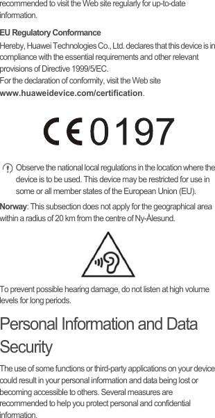 recommended to visit the Web site regularly for up-to-date information.EU Regulatory ConformanceHereby, Huawei Technologies Co., Ltd. declares that this device is in compliance with the essential requirements and other relevant provisions of Directive 1999/5/EC.For the declaration of conformity, visit the Web site www.huaweidevice.com/certification. Observe the national local regulations in the location where the device is to be used. This device may be restricted for use in some or all member states of the European Union (EU).Norway: This subsection does not apply for the geographical area within a radius of 20 km from the centre of Ny-Ålesund.To prevent possible hearing damage, do not listen at high volume levels for long periods.Personal Information and Data SecurityThe use of some functions or third-party applications on your device could result in your personal information and data being lost or becoming accessible to others. Several measures are recommended to help you protect personal and confidential information.