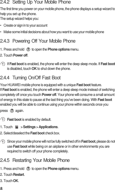 82.4.2  Setting Up Your Mobile PhoneThe first time you power on your mobile phone, the phone displays a setup wizard to help you set up the phone.The setup wizard helps you:•   Create or sign in to your account•   Make some initial decisions about how you want to use your mobile phone2.4.3  Powering Off Your Mobile Phone1. Press and hold  to open the Phone options menu.2. Touch Power off. If Fast boot is enabled, the phone will enter the deep sleep mode. If Fast boot is disabled, touch OK to shut down the phone.2.4.4  Turning On/Off Fast BootYour HUAWEI mobile phone is equipped with a unique Fast boot feature.If Fast boot is enabled, the phone will enter a deep sleep mode instead of switching completely off once you touch Power off. Your phone will consume a small amount of energy in this state to pause at the last thing you’ve been doing. With Fast boot enabled you will be able to continue using your phone within seconds once you press again. Fast boot is enabled by default.1. Touch   &gt; Settings &gt; Applications.2. Select/deselect the Fast boot check box. Since your mobile phone will not be fully switched off in Fast boot, please do not use Fast boot while being on an airplane or in other environments you are required to switch off your phone completely.2.4.5  Restarting Your Mobile Phone1. Press and hold  to open the Phone options menu.2. Touch Restart.3. Touch OK.
