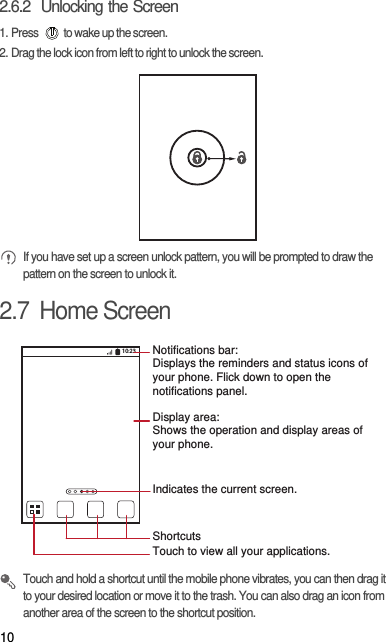 102.6.2  Unlocking the Screen1. Press  to wake up the screen.2. Drag the lock icon from left to right to unlock the screen. If you have set up a screen unlock pattern, you will be prompted to draw the pattern on the screen to unlock it.2.7  Home Screen Touch and hold a shortcut until the mobile phone vibrates, you can then drag it to your desired location or move it to the trash. You can also drag an icon from another area of the screen to the shortcut position.10:23Touch to view all your applications.ShortcutsNotifications bar:Displays the reminders and status icons of your phone. Flick down to open the notifications panel. Display area: Shows the operation and display areas of your phone.Indicates the current screen.