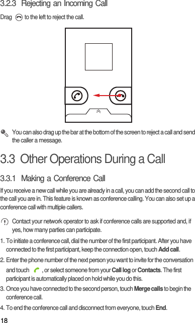 183.2.3  Rejecting an Incoming CallDrag  to the left to reject the call. You can also drag up the bar at the bottom of the screen to reject a call and send the caller a message.3.3  Other Operations During a Call3.3.1  Making a Conference CallIf you receive a new call while you are already in a call, you can add the second call to the call you are in. This feature is known as conference calling. You can also set up a conference call with multiple callers. Contact your network operator to ask if conference calls are supported and, if yes, how many parties can participate.1. To initiate a conference call, dial the number of the first participant. After you have connected to the first participant, keep the connection open, touch Add call.2. Enter the phone number of the next person you want to invite for the conversation and touch  , or select someone from your Call log or Contacts. The first participant is automatically placed on hold while you do this.3. Once you have connected to the second person, touch Merge calls to begin the conference call.4. To end the conference call and disconnect from everyone, touch End.