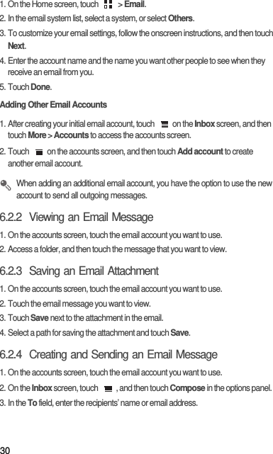 301. On the Home screen, touch   &gt; Email. 2. In the email system list, select a system, or select Others.3. To customize your email settings, follow the onscreen instructions, and then touch Next.4. Enter the account name and the name you want other people to see when they receive an email from you.5. Touch Done. Adding Other Email Accounts1. After creating your initial email account, touch  on the Inbox screen, and then touch More &gt; Accounts to access the accounts screen.2. Touch  on the accounts screen, and then touch Add account to create another email account. When adding an additional email account, you have the option to use the new account to send all outgoing messages.6.2.2  Viewing an Email Message1. On the accounts screen, touch the email account you want to use.2. Access a folder, and then touch the message that you want to view.6.2.3  Saving an Email Attachment1. On the accounts screen, touch the email account you want to use.2. Touch the email message you want to view.3. Touch Save next to the attachment in the email.4. Select a path for saving the attachment and touch Save.6.2.4  Creating and Sending an Email Message1. On the accounts screen, touch the email account you want to use.2. On the Inbox screen, touch  , and then touch Compose in the options panel.3. In the To field, enter the recipients’ name or email address.